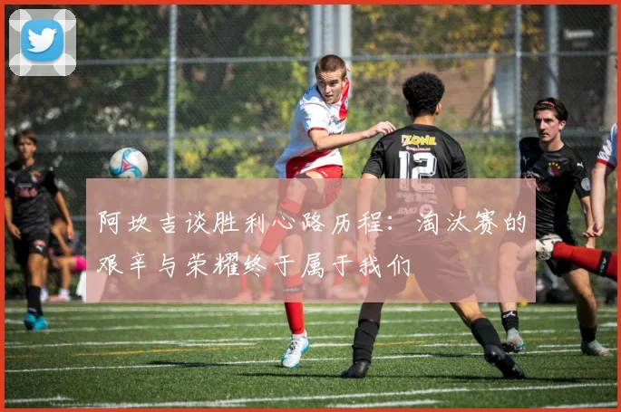 阿坎吉谈胜利心路历程：淘汰赛的艰辛与荣耀终于属于我们