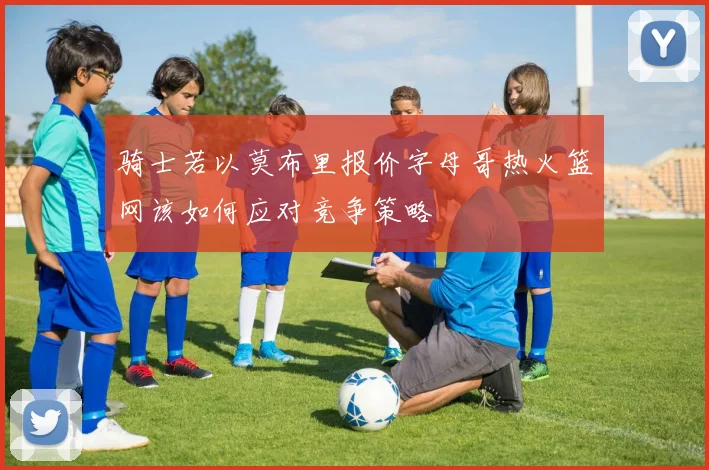 骑士若以莫布里报价字母哥热火篮网该如何应对竞争策略