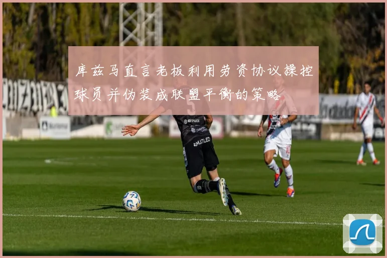 库兹马直言老板利用劳资协议操控球员并伪装成联盟平衡的策略