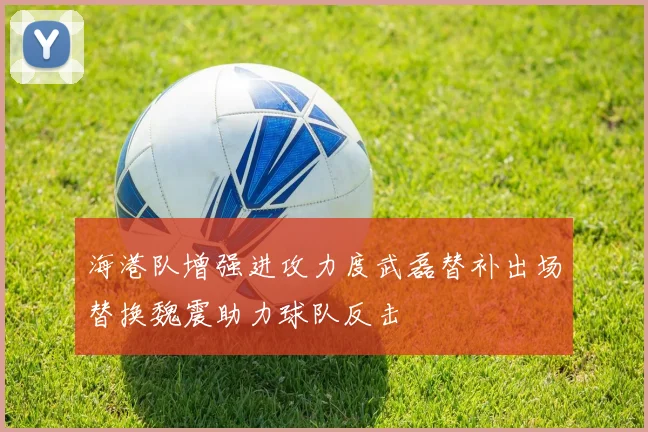 海港队增强进攻力度武磊替补出场替换魏震助力球队反击