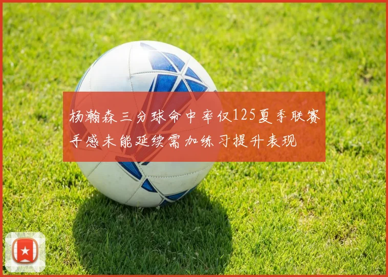 杨瀚森三分球命中率仅125夏季联赛手感未能延续需加练习提升表现