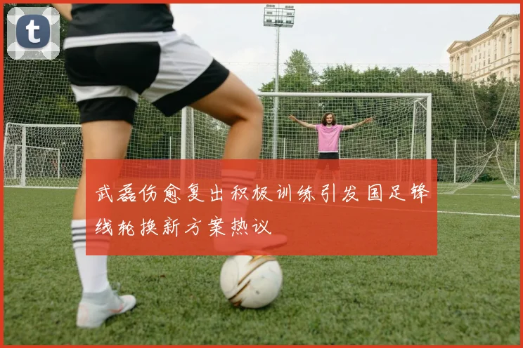 武磊伤愈复出积极训练引发国足锋线轮换新方案热议