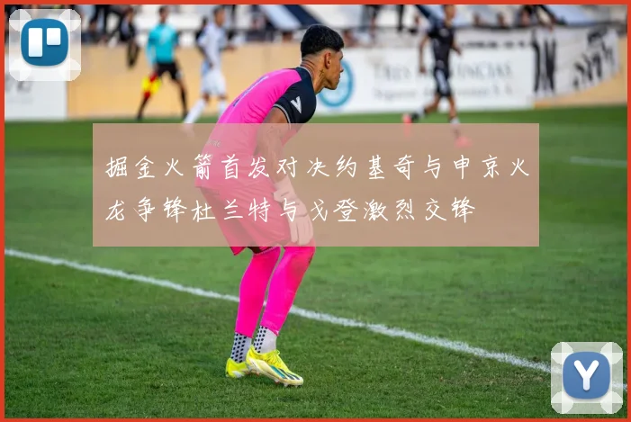 掘金火箭首发对决约基奇与申京火龙争锋杜兰特与戈登激烈交锋