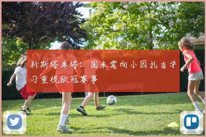 科斯塔库塔：国米需向小因扎吉学习重视欧冠赛事