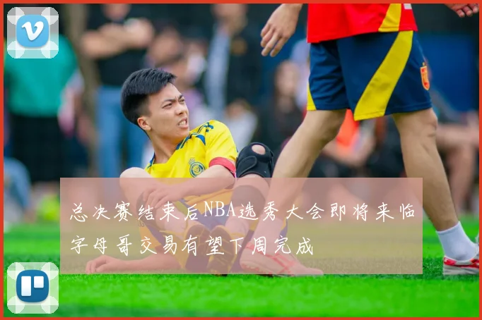 总决赛结束后NBA选秀大会即将来临字母哥交易有望下周完成