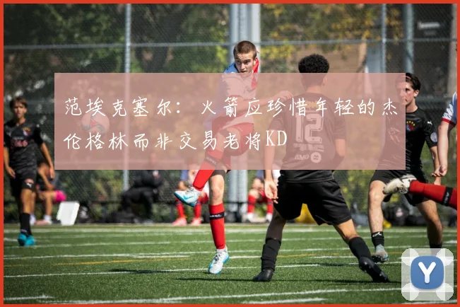 范埃克塞尔：火箭应珍惜年轻的杰伦格林而非交易老将KD