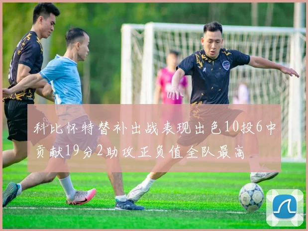科比怀特替补出战表现出色10投6中贡献19分2助攻正负值全队最高