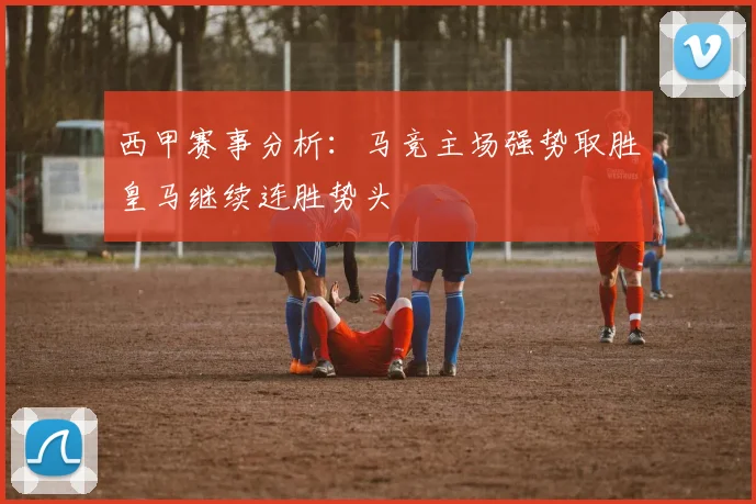 西甲赛事分析：马竞主场强势取胜皇马继续连胜势头