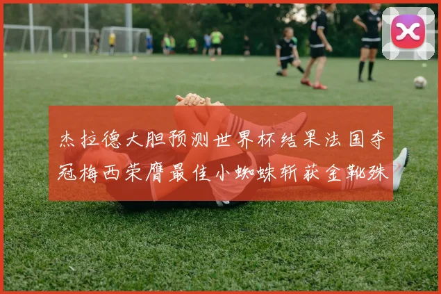 杰拉德大胆预测世界杯结果法国夺冠梅西荣膺最佳小蜘蛛斩获金靴殊荣