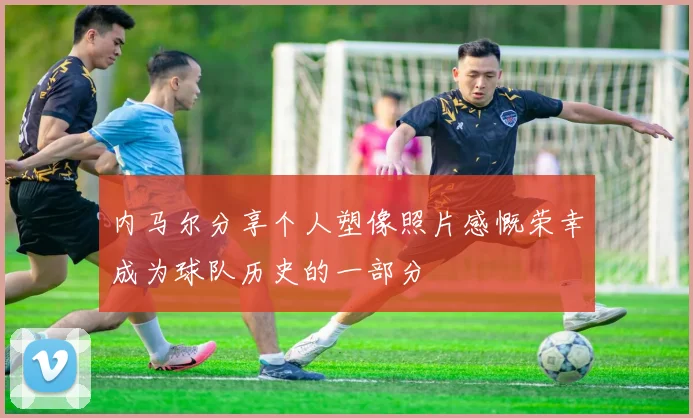 内马尔分享个人塑像照片感慨荣幸成为球队历史的一部分