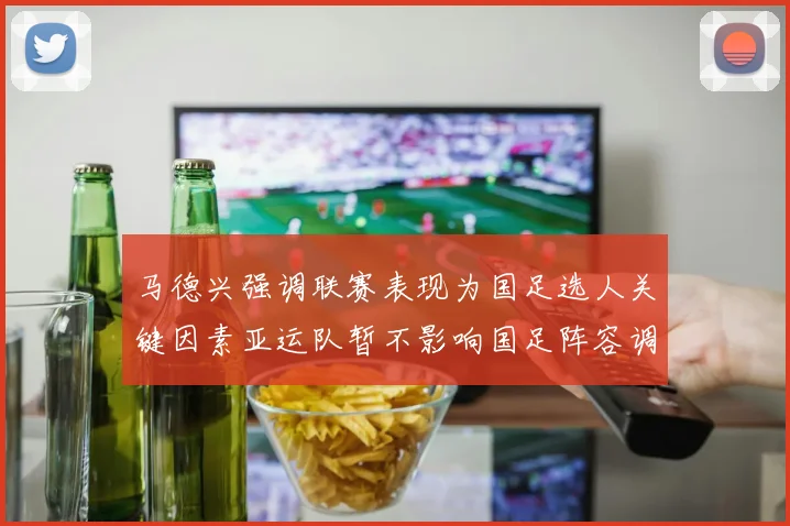 马德兴强调联赛表现为国足选人关键因素亚运队暂不影响国足阵容调整