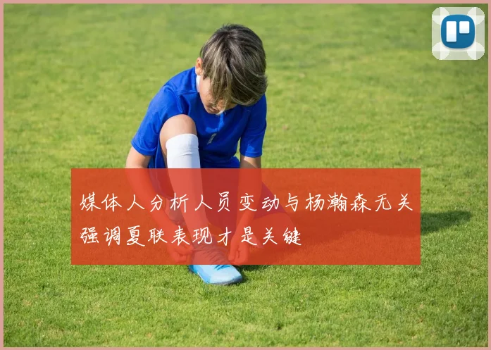 媒体人分析人员变动与杨瀚森无关强调夏联表现才是关键