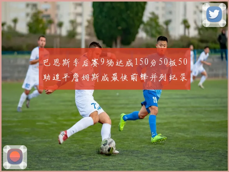 巴恩斯季后赛9场达成150分50板50助追平詹姆斯成最快前锋并列纪录