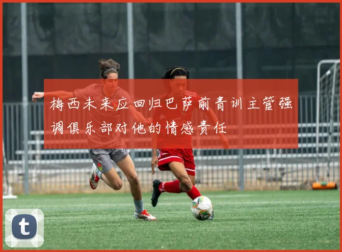 梅西未来应回归巴萨前青训主管强调俱乐部对他的情感责任
