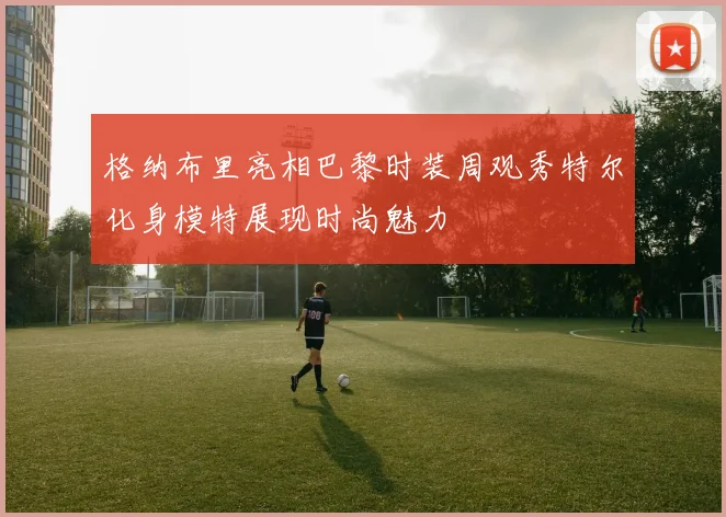 格纳布里亮相巴黎时装周观秀特尔化身模特展现时尚魅力