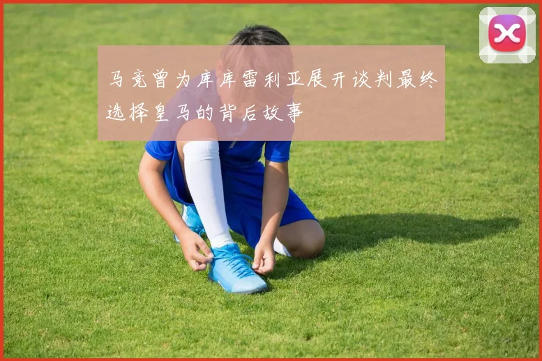马竞曾为库库雷利亚展开谈判最终选择皇马的背后故事