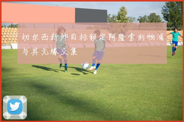 切尔西新帅目标锁定阿隆索利物浦与其无缘交集