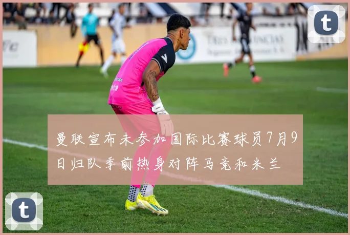 曼联宣布未参加国际比赛球员7月9日归队季前热身对阵马竞和米兰