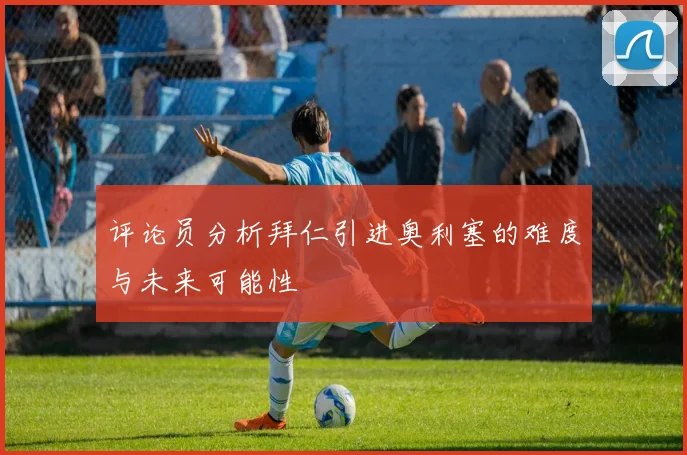 评论员分析拜仁引进奥利塞的难度与未来可能性