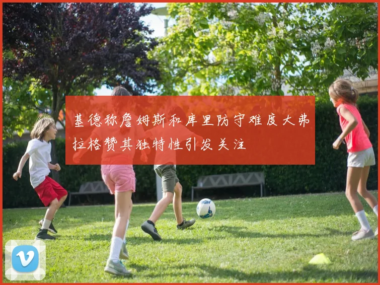 基德称詹姆斯和库里防守难度大弗拉格赞其独特性引发关注