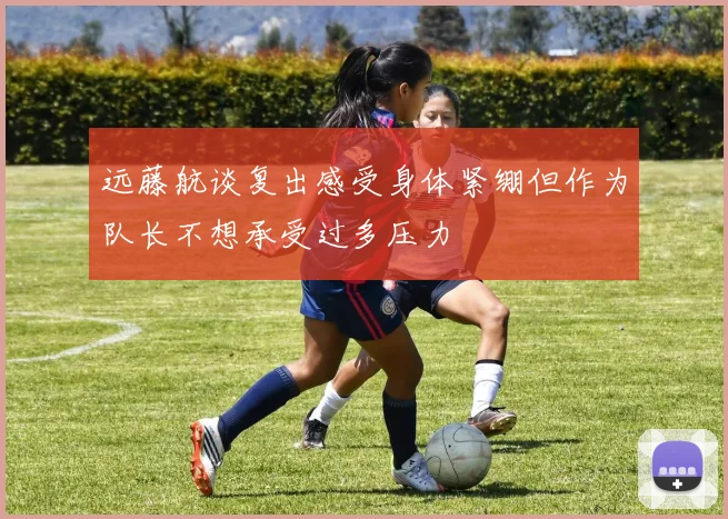 远藤航谈复出感受身体紧绷但作为队长不想承受过多压力