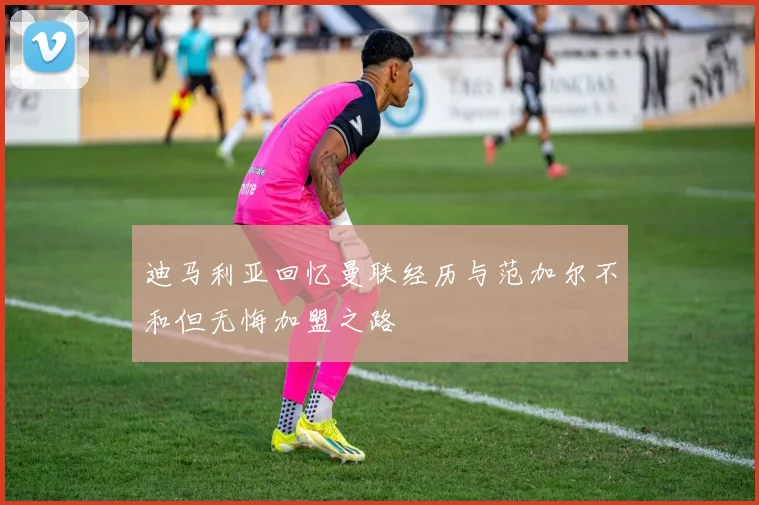 迪马利亚回忆曼联经历与范加尔不和但无悔加盟之路