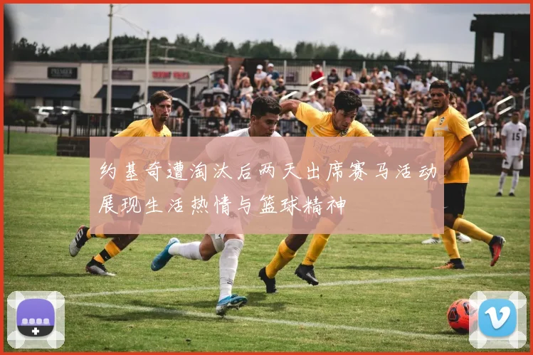 约基奇遭淘汰后两天出席赛马活动展现生活热情与篮球精神