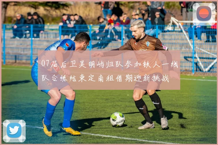 07届后卫吴明屿归队参加铁人一线队合练结束定南租借期迎新挑战