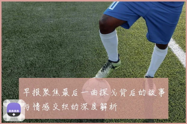 早报聚焦最后一曲探戈背后的故事与情感交织的深度解析