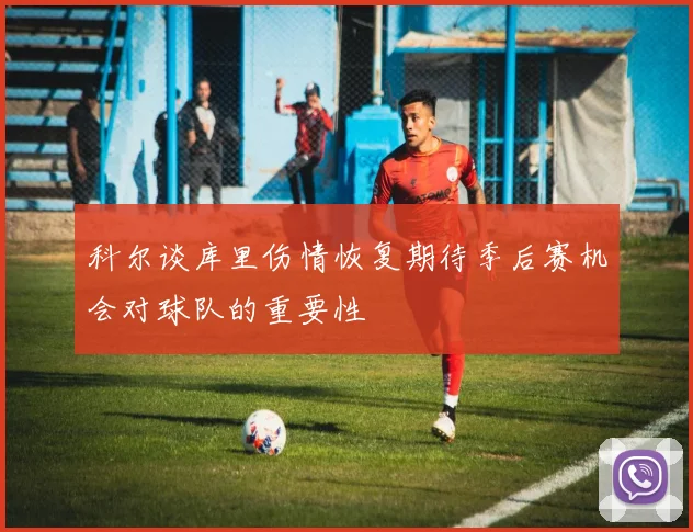 科尔谈库里伤情恢复期待季后赛机会对球队的重要性