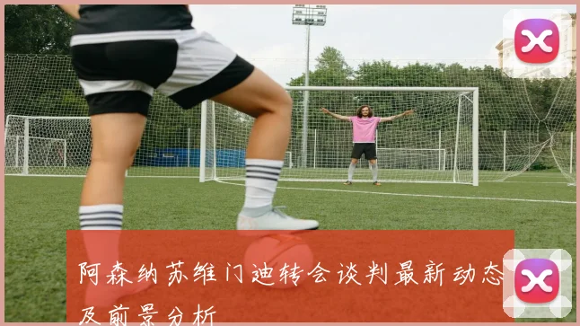 阿森纳苏维门迪转会谈判最新动态及前景分析