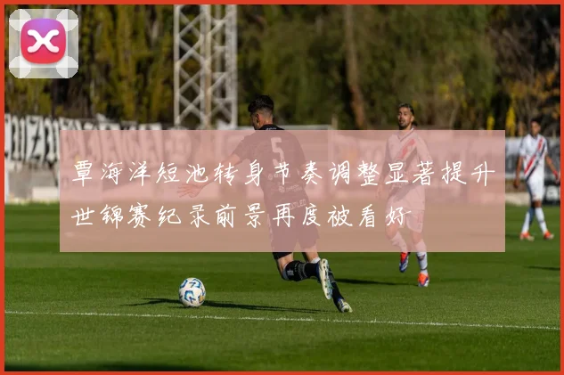 覃海洋短池转身节奏调整显著提升世锦赛纪录前景再度被看好