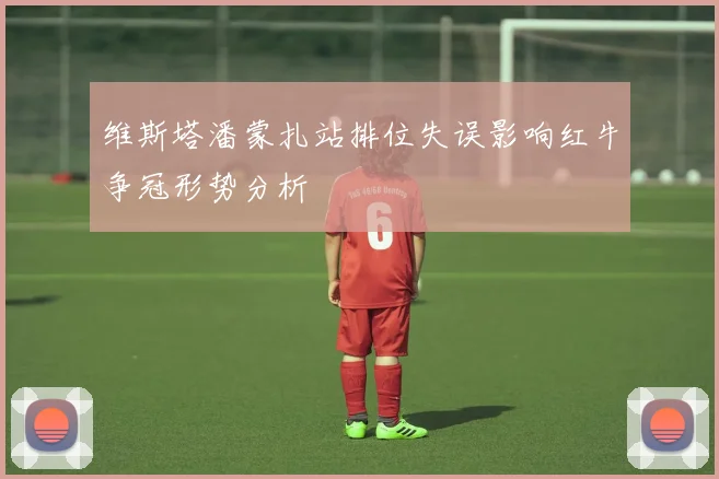 维斯塔潘蒙扎站排位失误影响红牛争冠形势分析